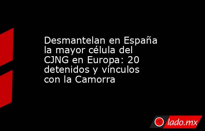 Desmantelan en España la mayor célula del CJNG en Europa: 20 detenidos y vínculos con la Camorra. Noticias en tiempo real