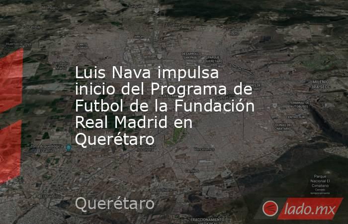 Luis Nava impulsa inicio del Programa de Futbol de la Fundación Real Madrid en Querétaro. Noticias en tiempo real