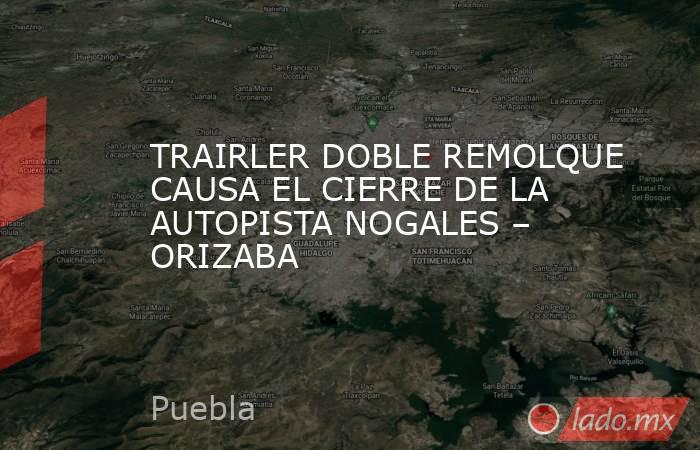 TRAIRLER DOBLE REMOLQUE CAUSA EL CIERRE DE LA AUTOPISTA NOGALES – ORIZABA. Noticias en tiempo real
