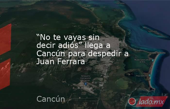 “No te vayas sin decir adiós” llega a Cancún para despedir a Juan Ferrara. Noticias en tiempo real