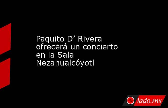 Paquito D’ Rivera ofrecerá un concierto en la Sala Nezahualcóyotl. Noticias en tiempo real