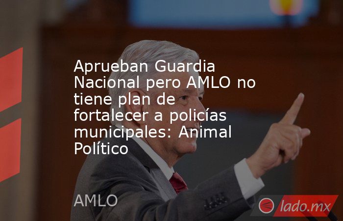Aprueban Guardia Nacional pero AMLO no tiene plan de fortalecer a policías municipales: Animal Político. Noticias en tiempo real