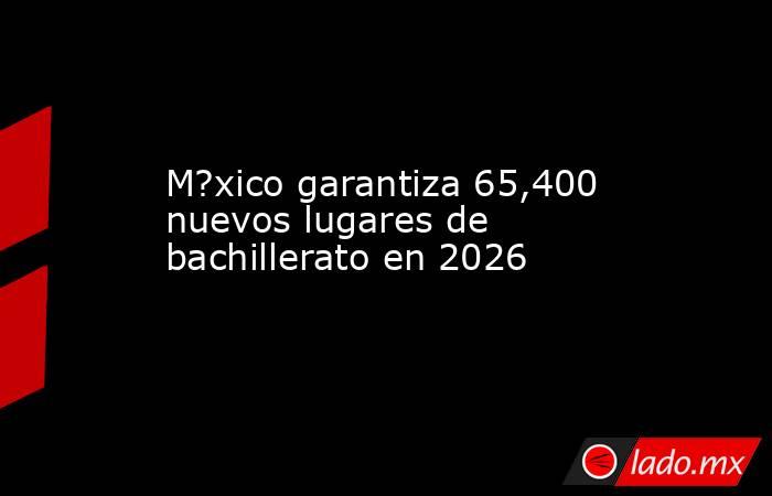 M?xico garantiza 65,400 nuevos lugares de bachillerato en 2026. Noticias en tiempo real