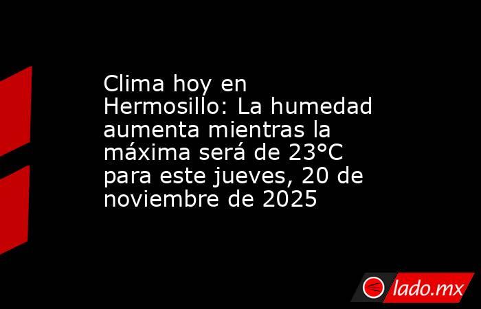 Clima hoy en Hermosillo: La humedad aumenta mientras la máxima será de 23°C para este jueves, 20 de noviembre de 2025  . Noticias en tiempo real