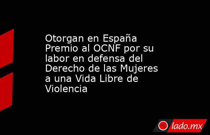Otorgan en España Premio al OCNF por su labor en defensa del Derecho de las Mujeres a una Vida Libre de Violencia. Noticias en tiempo real