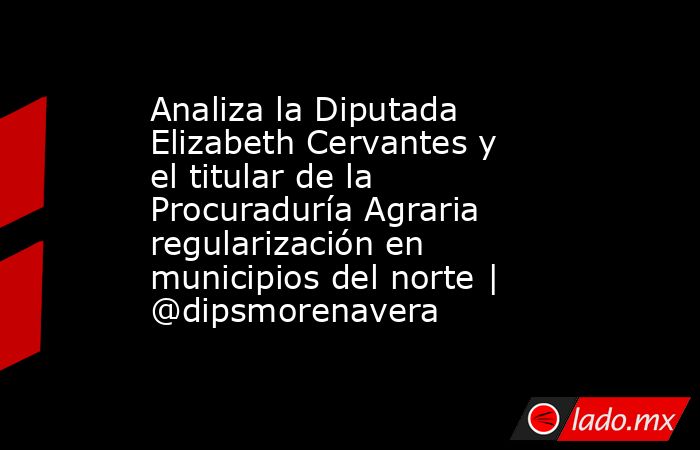 Analiza la Diputada Elizabeth Cervantes y el titular de la Procuraduría Agraria regularización en municipios del norte | @dipsmorenavera. Noticias en tiempo real