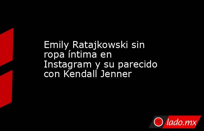 Emily Ratajkowski sin ropa íntima en Instagram y su parecido con Kendall Jenner. Noticias en tiempo real