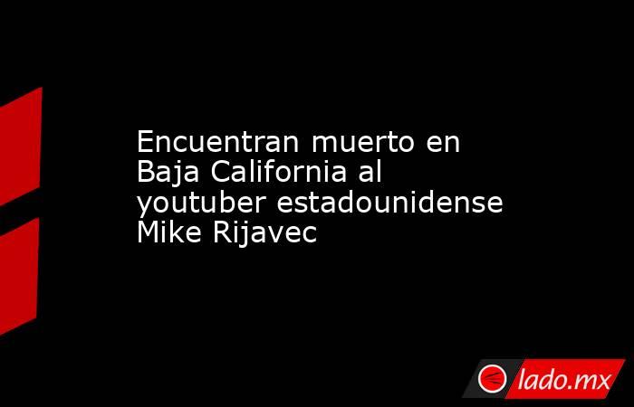 Encuentran muerto en Baja California al youtuber estadounidense Mike Rijavec. Noticias en tiempo real