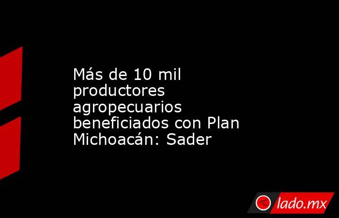 Más de 10 mil productores agropecuarios beneficiados con Plan Michoacán: Sader. Noticias en tiempo real