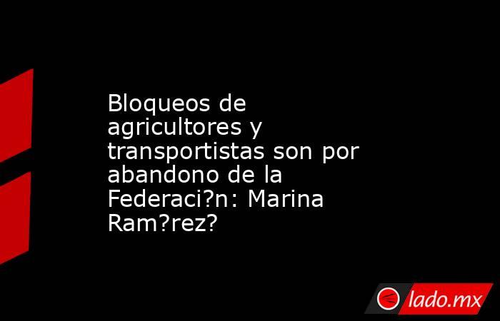 Bloqueos de agricultores y transportistas son por abandono de la Federaci?n: Marina Ram?rez?. Noticias en tiempo real