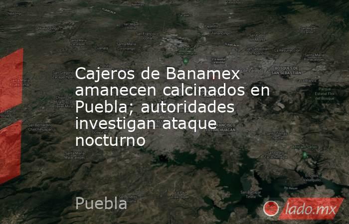 Cajeros de Banamex amanecen calcinados en Puebla; autoridades investigan ataque nocturno. Noticias en tiempo real