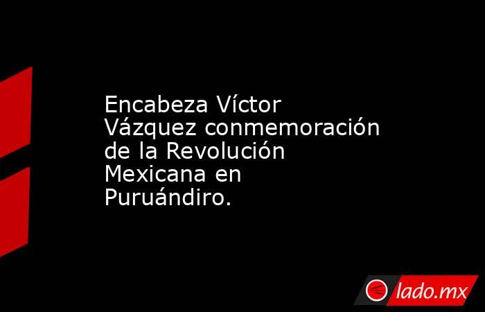 Encabeza Víctor Vázquez conmemoración de la Revolución Mexicana en Puruándiro.. Noticias en tiempo real