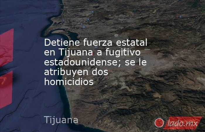 Detiene fuerza estatal en Tijuana a fugitivo estadounidense; se le atribuyen dos homicidios. Noticias en tiempo real