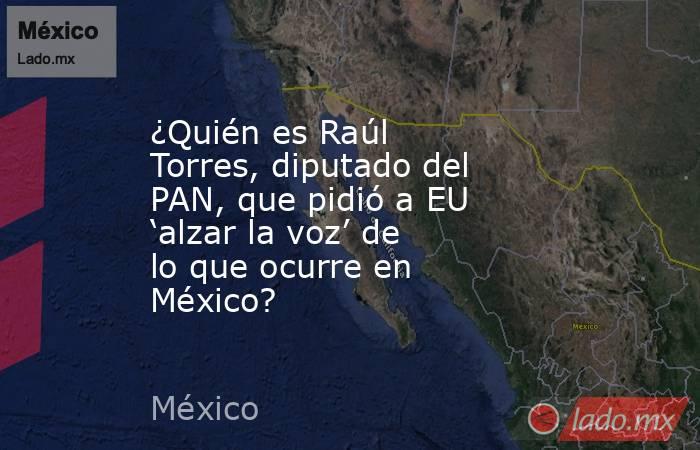 ¿Quién es Raúl Torres, diputado del PAN, que pidió a EU ‘alzar la voz’ de lo que ocurre en México?. Noticias en tiempo real