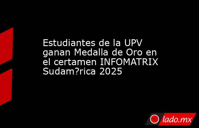Estudiantes de la UPV ganan Medalla de Oro en el certamen INFOMATRIX Sudam?rica 2025. Noticias en tiempo real