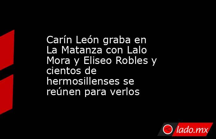 Carín León graba en La Matanza con Lalo Mora y Eliseo Robles y cientos de hermosillenses se reúnen para verlos. Noticias en tiempo real
