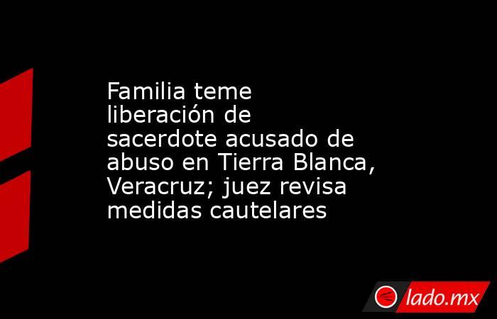 Familia teme liberación de sacerdote acusado de abuso en Tierra Blanca, Veracruz; juez revisa medidas cautelares. Noticias en tiempo real