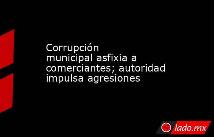 Corrupción municipal asfixia a comerciantes; autoridad impulsa agresiones. Noticias en tiempo real