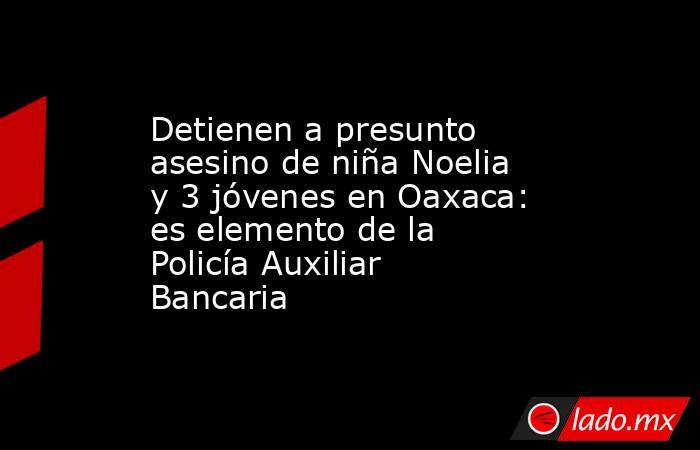 Detienen a presunto asesino de niña Noelia y 3 jóvenes en Oaxaca: es elemento de la Policía Auxiliar Bancaria. Noticias en tiempo real