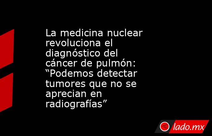 La medicina nuclear revoluciona el diagnóstico del cáncer de pulmón: “Podemos detectar tumores que no se aprecian en radiografías” . Noticias en tiempo real