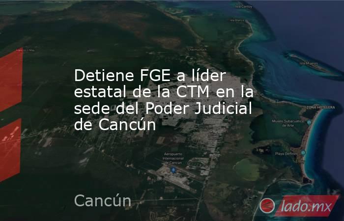Detiene FGE a líder estatal de la CTM en la sede del Poder Judicial de Cancún. Noticias en tiempo real