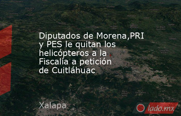 Diputados de Morena,PRI y PES le quitan los helicópteros a la Fiscalía a petición de Cuitláhuac. Noticias en tiempo real