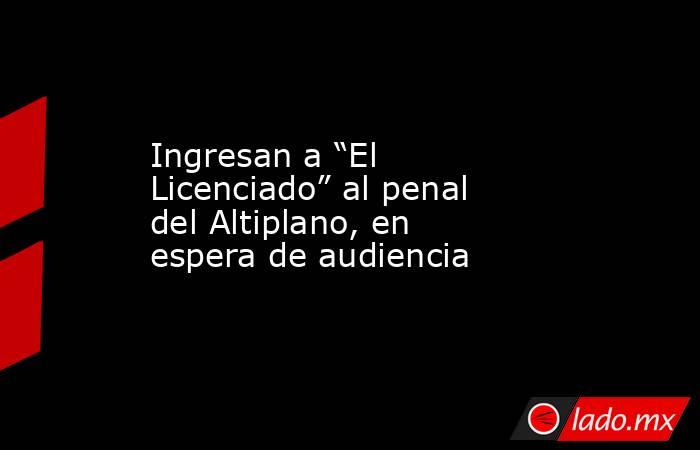 Ingresan a “El Licenciado” al penal del Altiplano, en espera de audiencia. Noticias en tiempo real