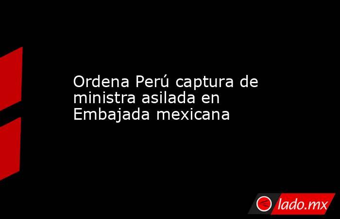 Ordena Perú captura de ministra asilada en Embajada mexicana. Noticias en tiempo real