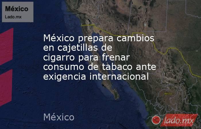México prepara cambios en cajetillas de cigarro para frenar consumo de tabaco ante exigencia internacional . Noticias en tiempo real