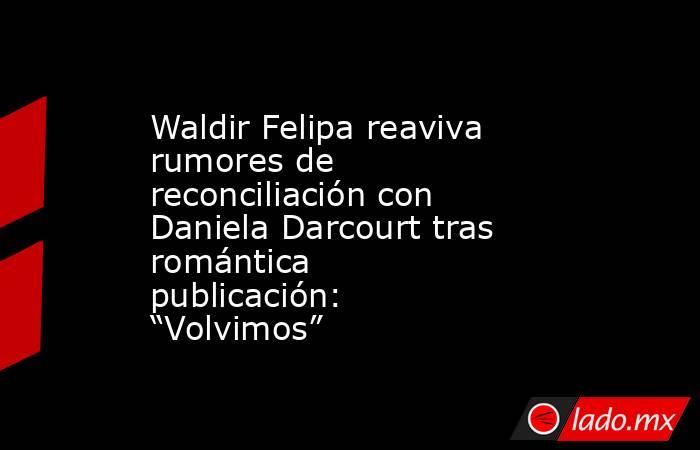 Waldir Felipa reaviva rumores de reconciliación con Daniela Darcourt tras romántica publicación: “Volvimos”. Noticias en tiempo real