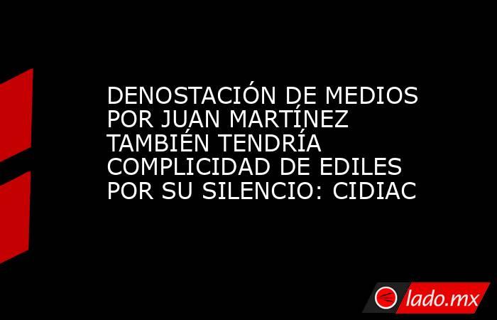 DENOSTACIÓN DE MEDIOS POR JUAN MARTÍNEZ TAMBIÉN TENDRÍA COMPLICIDAD DE EDILES POR SU SILENCIO: CIDIAC. Noticias en tiempo real
