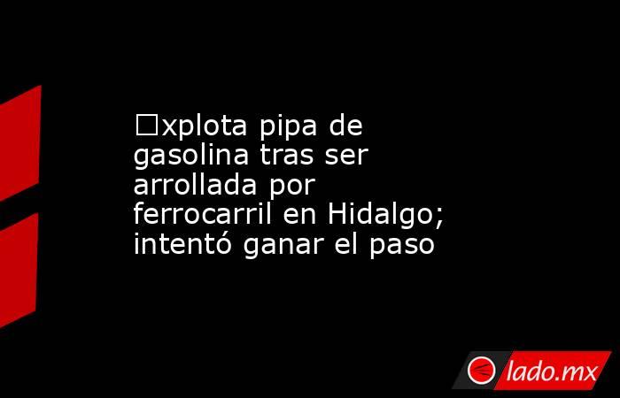 €xplota pipa de gasolina tras ser arrollada por ferrocarril en Hidalgo; intentó ganar el paso. Noticias en tiempo real