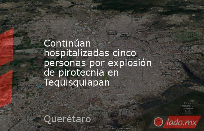 Continúan hospitalizadas cinco personas por explosión de pirotecnia en Tequisquiapan. Noticias en tiempo real