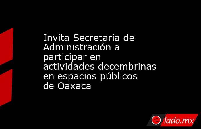 Invita Secretaría de Administración a participar en actividades decembrinas en espacios públicos de Oaxaca. Noticias en tiempo real
