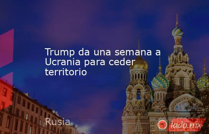 Trump da una semana a Ucrania para ceder territorio. Noticias en tiempo real