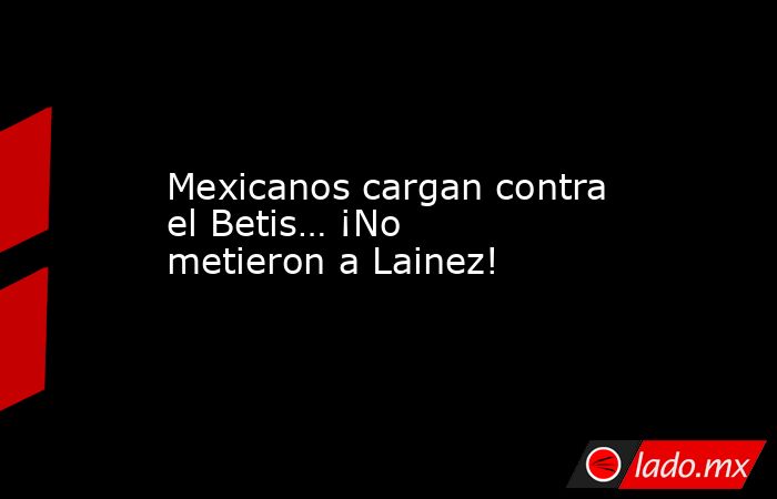 Mexicanos cargan contra el Betis… ¡No metieron a Lainez!. Noticias en tiempo real