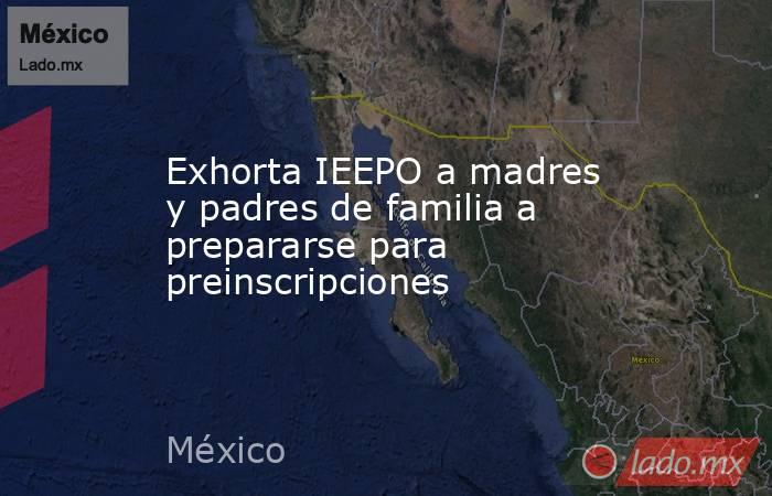 Exhorta IEEPO a madres y padres de familia a prepararse para preinscripciones. Noticias en tiempo real