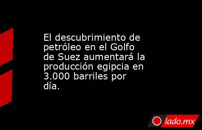 El descubrimiento de petróleo en el Golfo de Suez aumentará la producción egipcia en 3.000 barriles por día.. Noticias en tiempo real