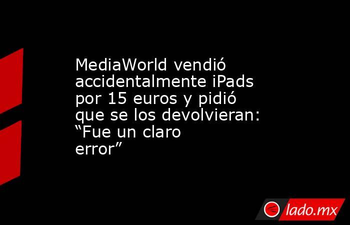 MediaWorld vendió accidentalmente iPads por 15 euros y pidió que se los devolvieran: “Fue un claro error”. Noticias en tiempo real