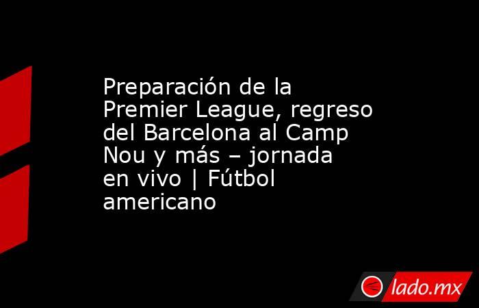 Preparación de la Premier League, regreso del Barcelona al Camp Nou y más – jornada en vivo | Fútbol americano. Noticias en tiempo real