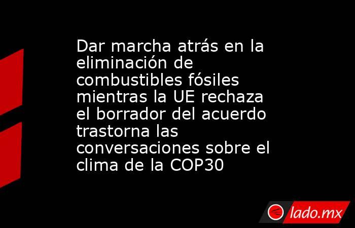 Dar marcha atrás en la eliminación de combustibles fósiles mientras la UE rechaza el borrador del acuerdo trastorna las conversaciones sobre el clima de la COP30. Noticias en tiempo real