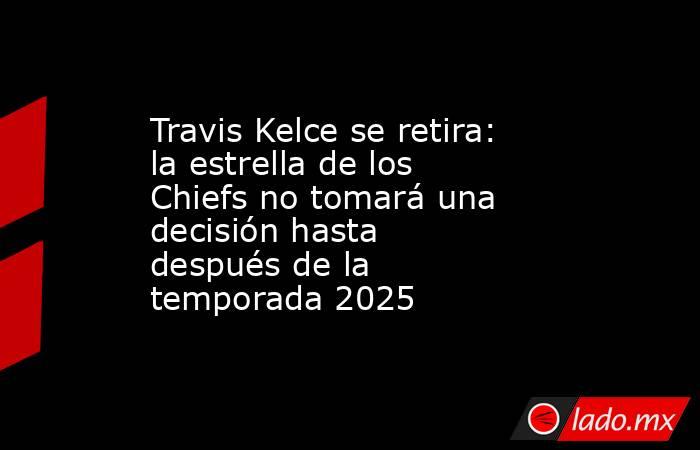 Travis Kelce se retira: la estrella de los Chiefs no tomará una decisión hasta después de la temporada 2025. Noticias en tiempo real