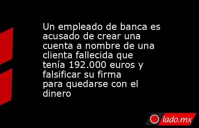 Un empleado de banca es acusado de crear una cuenta a nombre de una clienta fallecida que tenía 192.000 euros y falsificar su firma para quedarse con el dinero. Noticias en tiempo real