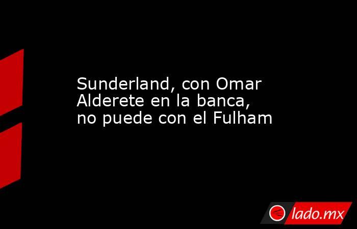 Sunderland, con Omar Alderete en la banca, no puede con el Fulham. Noticias en tiempo real