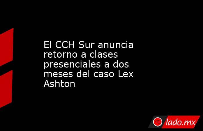 El CCH Sur anuncia retorno a clases presenciales a dos meses del caso Lex Ashton. Noticias en tiempo real