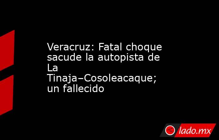 Veracruz: Fatal choque sacude la autopista de La Tinaja–Cosoleacaque; un fallecido. Noticias en tiempo real