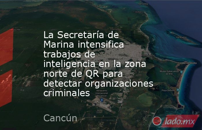 La Secretaría de Marina intensifica trabajos de inteligencia en la zona norte de QR para detectar organizaciones criminales. Noticias en tiempo real