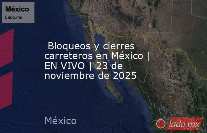  Bloqueos y cierres carreteros en México | EN VIVO | 23 de noviembre de 2025. Noticias en tiempo real