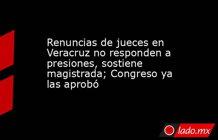 Renuncias de jueces en Veracruz no responden a presiones, sostiene magistrada; Congreso ya las aprobó. Noticias en tiempo real