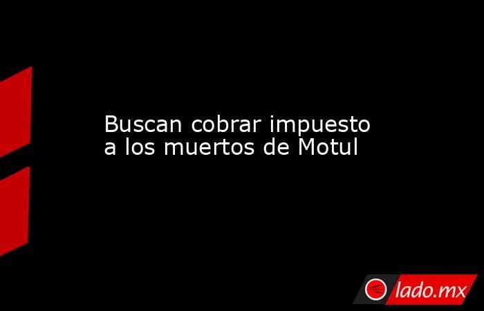 Buscan cobrar impuesto a los muertos de Motul. Noticias en tiempo real
